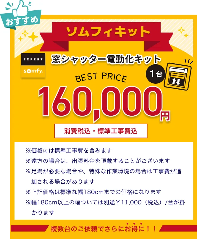 窓シャッター電動化キット ソムフィキット160,000円消費税・標準工事費込　※価格には標準工事費を含みます ※遠方の場合は、出張料金を頂戴することがございます ※足場が必要な場合や、特殊な作業環境の場合は工事費が追加される場合があります ※上記価格は標準な幅180cmまでの価格になります ※幅180cm以上の幅ついては別途￥11,000（税込）/台が掛かります 複数台のご依頼でさらにお得に！！ 　 　