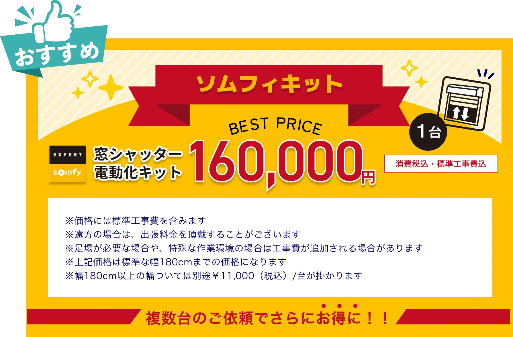 窓シャッター電動化キット ソムフィキット160,000円消費税・標準工事費込　※価格には標準工事費を含みます ※遠方の場合は、出張料金を頂戴することがございます ※足場が必要な場合や、特殊な作業環境の場合は工事費が追加される場合があります ※上記価格は標準な幅180cmまでの価格になります ※幅180cm以上の幅ついては別途￥11,000（税込）/台が掛かります 複数台のご依頼でさらにお得に！！ 　 　